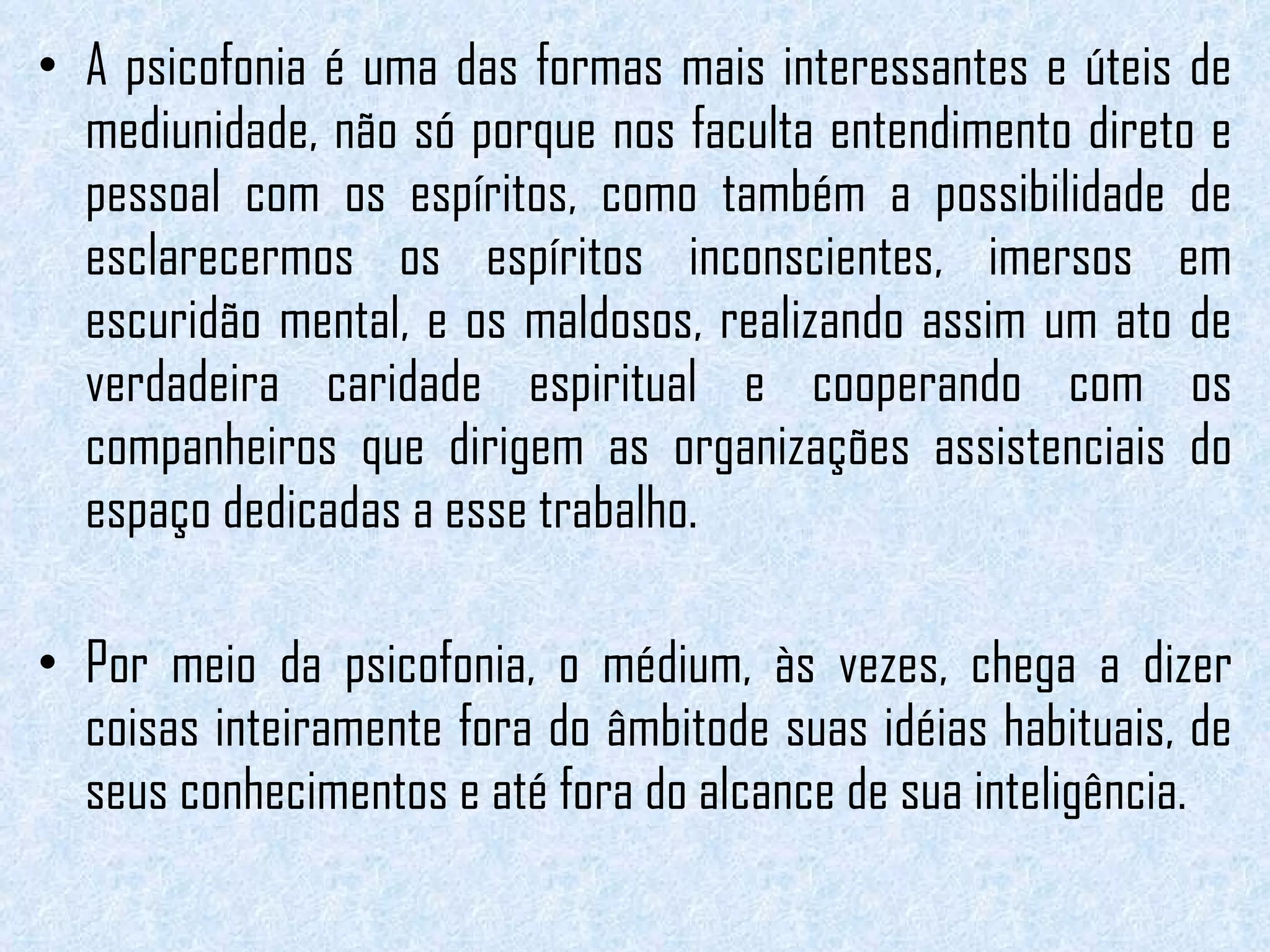 A psicofonia é uma das formas mais interessantes e úteis de mediunidade, não só porque nos faculta entendimento direto e pessoal com os espíritos, como também a possibilidade de esclarecermos os espíritos inconscientes, imersos em escuridão mental, e os maldosos, realizando assim um ato de verdadeira caridade espiritual e cooperando com os companheiros que dirigem as organizações assistenciais do espaço dedicadas a esse trabalho. Por meio da psicofonia, o médium, às vezes, chega a dizer coisas inteiramente fora do âmbitode suas idéias habituais, de seus conhecimentos e até fora do alcance de sua inteligência.  