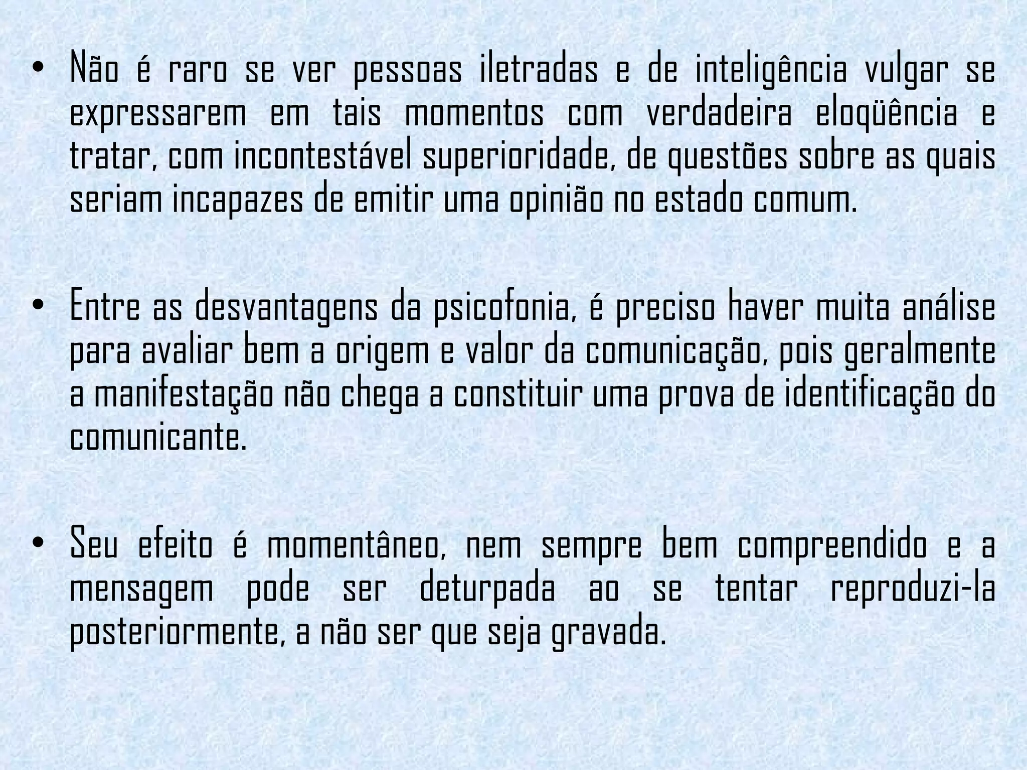 Não é raro se ver pessoas iletradas e de inteligência vulgar se expressarem em tais momentos com verdadeira eloqüência e tratar, com incontestável superioridade, de questões sobre as quais seriam incapazes de emitir uma opinião no estado comum.   Entre as desvantagens da psicofonia, é preciso haver muita análise para avaliar bem a origem e valor da comunicação, pois geralmente a manifestação não chega a constituir uma prova de identificação do comunicante.  Seu efeito é momentâneo, nem sempre bem compreendido e a mensagem pode ser deturpada ao se tentar reproduzi-la posteriormente, a não ser que seja gravada. 