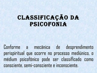 CLASSIFICAÇÃO DA PSICOFONIA Conforme a mecânica de desprendimento perispiritual que ocorre no processo mediúnico, o médium psicofônico pode ser classiﬁcado como consciente, semi-consciente e inconsciente. 
