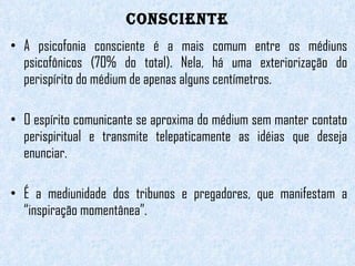 CONSCIENTE A psicofonia consciente é a mais comum entre os médiuns psicofônicos (70% do total). Nela, há uma exteriorização do perispírito do médium de apenas alguns centímetros.  O espírito comunicante se aproxima do médium sem manter contato perispiritual e transmite telepaticamente as idéias que deseja enunciar.    É a mediunidade dos tribunos e pregadores, que manifestam a “inspiração momentânea”.  