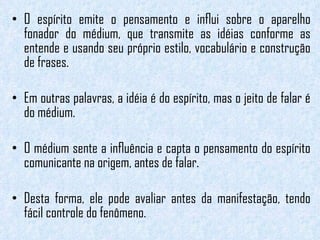 O espírito emite o pensamento e inﬂui sobre o aparelho fonador do médium, que transmite as idéias conforme as entende e usando seu próprio estilo, vocabulário e construção de frases.  Em outras palavras, a idéia é do espírito, mas o jeito de falar é do médium.   O médium sente a inﬂuência e capta o pensamento do espírito comunicante na origem, antes de falar.  Desta forma, ele pode avaliar antes da manifestação, tendo fácil controle do fenômeno. 