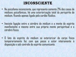 INCONSCIENTE Na psicofonia inconsciente, que representa somente 2% dos casos de médiuns psicofônicos, há uma exteriorização total do perispírito do médium, ﬁcando apenas ligado pelo cordão ﬂuídico.  Inexiste ligação entre o cérebro do médium e a mente do espírito manifestante e mesmo entre sua própria mente perispiritual e o cérebro físico.    O fato do espírito do médium se exteriorizar do corpo físico temporariamente faz com que passe a estar inteiramente à disposição e sob controle do espírito comunicante.   