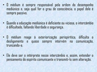 O médium é sempre responsável pela ordem do desempenho mediúnico e, seja qual for o grau de consciência, o papel dele é sempre passivo.  Quando a educação mediúnica é deficiente ou viciosa, o intercâmbio é diﬁcultado, faltando liberdade e segurança.  O médium reage à exteriorização perispirítica, diﬁculta o desligamento e quase sempre intervém na comunicação, truncando-a.  Ele deve ser o intérprete nesse intercâmbio e, assim, entender o pensamento do espírito comunicante e transmiti-lo sem alteração. 
