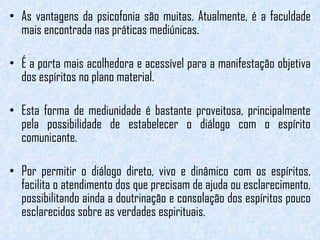 As vantagens da psicofonia são muitas. Atualmente, é a faculdade mais encontrada nas práticas mediúnicas.  É a porta mais acolhedora e acessível para a manifestação objetiva dos espíritos no plano material.   Esta forma de mediunidade é bastante proveitosa, principalmente pela possibilidade de estabelecer o diálogo com o espírito comunicante.  Por permitir o diálogo direto, vivo e dinâmico com os espíritos, facilita o atendimento dos que precisam de ajuda ou esclarecimento, possibilitando ainda a doutrinação e consolação dos espíritos pouco esclarecidos sobre as verdades espirituais. 