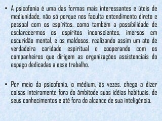 A psicofonia é uma das formas mais interessantes e úteis de mediunidade, não só porque nos faculta entendimento direto e pessoal com os espíritos, como também a possibilidade de esclarecermos os espíritos inconscientes, imersos em escuridão mental, e os maldosos, realizando assim um ato de verdadeira caridade espiritual e cooperando com os companheiros que dirigem as organizações assistenciais do espaço dedicadas a esse trabalho. Por meio da psicofonia, o médium, às vezes, chega a dizer coisas inteiramente fora do âmbitode suas idéias habituais, de seus conhecimentos e até fora do alcance de sua inteligência.  