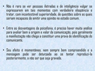 Não é raro se ver pessoas iletradas e de inteligência vulgar se expressarem em tais momentos com verdadeira eloqüência e tratar, com incontestável superioridade, de questões sobre as quais seriam incapazes de emitir uma opinião no estado comum.   Entre as desvantagens da psicofonia, é preciso haver muita análise para avaliar bem a origem e valor da comunicação, pois geralmente a manifestação não chega a constituir uma prova de identificação do comunicante.  Seu efeito é momentâneo, nem sempre bem compreendido e a mensagem pode ser deturpada ao se tentar reproduzi-la posteriormente, a não ser que seja gravada. 
