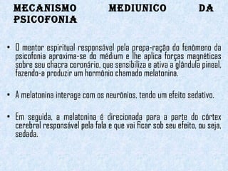 MECANISMO MEDIUNICO DA PSICOFONIA O mentor espiritual responsável pela prepa-ração do fenômeno da psicofonia aproxima-se do médium e lhe aplica forças magnéticas sobre seu chacra coronário, que sensibiliza e ativa a glândula pineal, fazendo-a produzir um hormônio chamado melatonina.  A melatonina interage com os neurônios, tendo um efeito sedativo.   Em seguida, a melatonina é direcionada para a parte do córtex cerebral responsável pela fala e que vai ﬁcar sob seu efeito, ou seja, sedada.    