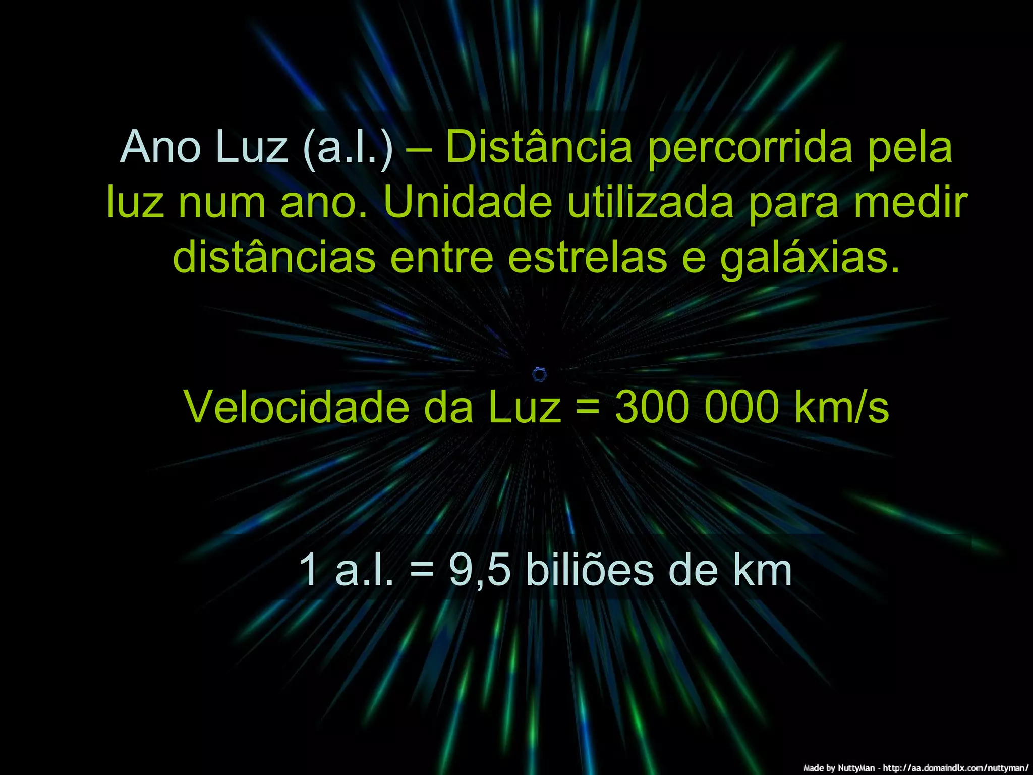 Ano Luz (a.l.) – Distância percorrida pela luz num ano. Unidade utilizada para medir distâncias entre estrelas e galáxias. Velocidade da Luz = 300 000 km/s 1 a.l. = 9,5 biliões de km