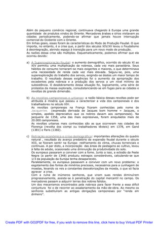 Além do pequeno comércio regional, continuava chegando à Europa uma grande
quantidade de produtos vindos do Oriente. Mercadores árabes e sírios visitavam as
cidades periodicamente, podendo-se afirmar que jamais houve interrupção
comercial do Ocidente com o Oriente.
Em linhas geais, essas foram às características do Modo de Produção Feudal. O que
importa, no entanto, é a crise que, a partir dos séculos XIV/XV levou o Feudalismo
à desintegração, abrindo espaço à transição para um novo modo de produção.
As razões dessa crise são múltiplas. Esquematicamente, podemos afirmar que ela
ocorreu devido:
a) A Superexploração feudal: o aumento demográfico, ocorrido do século XI ao
XIV permitiu uma multiplicação da nobreza, cada vez mais parasitária. Seus
hábitos de consumo tornaram-se mais exigentes e maiores, o que determinava
uma necessidade de renda cada vez mais elevada. Seguiu-se, pois, uma
superexploração do trabalho dos servos, exigindo-se destes um maior tempo de
trabalho. O resultado dessas exigências foi o aumento da apropriação dos
excedentes pela nobreza e a produção dos servos a um nível mínimo de
subsistência. O desdobramento dessa situação foi, logicamente, uma série de
protestos da massa explorada, consubstanciando-se em fugas para as cidades e
revoltas de grande dimensão.
b) As revoltas camponesas e urbanas: a razão básica dessas revoltas pode ser
atribuída à miséria que passou a caracterizar a vida dos camponeses e dos
trabalhadores no século XIV.
As revoltas camponesas na França ficaram conhecidas pelo nome de
Jacqueries (expressão derivada de Jacques bom homme = Jacques, o
simples, apelido depreciativo que os nobres davam aos camponeses). Na
jacquerie de 1358, uma das mais expressivas, foram aniquilados mais de
20.000 camponeses.
As revoltas urbanas mais conhecidas são as que ocorreram nas cidades de
Florença (revolta dos ciompi ou trabalhadores têxteis) em 1378, em Gand
(1381) e Paris (1382).
c) Retração econômica e crise demográfica: importantes alterações do quadro
natural , resultado do avanço predatório da expansão feudal durante o século
XIII, se fizeram sentir na Europa: resfriamento do clima, chuvas torrenciais e
contínuas. A par disto, a incorporação das áreas de pastagens ao cultivo, levou
à falta de adubo, ocasionado uma diminuição da produtividade do solo.
Os europeus passaram a conviver com a fome. Junto a isso, a eclosão da Peste
Negra (a partir de 1348) produziu estragos consideráveis, calculando-se que
1/3 da população da Europa tenha desaparecido.
Paralelamente, os europeus passavam a conviver com um novo problema: o
esgotamento das fontes de minérios preciosos, necessários para a cunhagem de
moedas, levando os reis a constantes desvalorizações da moeda, o que só fazia
agravar a crise.
Com a ruína de inúmeros senhores, que viram suas rendas diminuírem
progressivamente, assiste-se à penetração do capital mercantil no campo. Os
mercadores passam a adquirir terras dos nobres falidos.
Um dos mecanismos encontrados pela nobreza para fazer frente a essa difícil
conjuntura foi o de recorrer ao assalariamento da mão-de-obra. Ao mesmo os
senhores substituíram as antigas obrigações camponesas por “renda em
dinheiro”.
Create PDF with GO2PDF for free, if you wish to remove this line, click here to buy Virtual PDF Printer
 