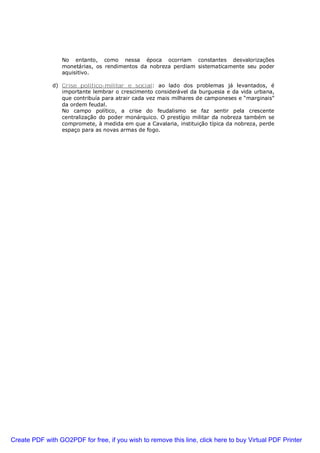 No entanto, como nessa época ocorriam constantes desvalorizações
monetárias, os rendimentos da nobreza perdiam sistematicamente seu poder
aquisitivo.
d) Crise político-militar e social: ao lado dos problemas já levantados, é
importante lembrar o crescimento considerável da burguesia e da vida urbana,
que contribuía para atrair cada vez mais milhares de camponeses e “marginais”
da ordem feudal.
No campo político, a crise do feudalismo se faz sentir pela crescente
centralização do poder monárquico. O prestígio militar da nobreza também se
compromete, à medida em que a Cavalaria, instituição típica da nobreza, perde
espaço para as novas armas de fogo.
Create PDF with GO2PDF for free, if you wish to remove this line, click here to buy Virtual PDF Printer
 