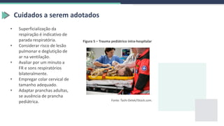 Figura 5 – Trauma pediátrico intra-hospitalar
Fonte: Tashi-Delek/iStock.com.
Cuidados a serem adotados
• Superficialização da
respiração é indicativo de
parada respiratória.
• Considerar risco de lesão
pulmonar e deglutição de
ar na ventilação.
• Avaliar por um minuto a
FR e sons respiratórios
bilateralmente.
• Empregar colar cervical de
tamanho adequado.
• Adaptar pranchas adultas,
se ausência de prancha
pediátrica.
 