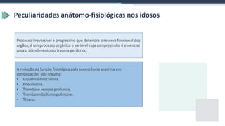Peculiaridades anátomo-fisiológicas nos idosos
Processo irreversível e progressivo que deteriora a reserva funcional dos
órgãos, é um processo orgânico e variável cuja compreensão é essencial
para o atendimento ao trauma geriátrico.
A redução da função fisiológica pela senescência acarreta em
complicações pós-trauma:
• Isquemia miocárdica.
• Pneumonia.
• Trombose venosa profunda.
• Tromboembolismo pulmonar.
• Tétano.
 