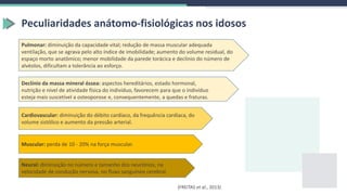 Peculiaridades anátomo-fisiológicas nos idosos
(FREITAS et al., 2013)
Neural: diminuição no número e tamanho dos neurônios, na
velocidade de condução nervosa, no fluxo sanguíneo cerebral.
Muscular: perda de 10 - 20% na força muscular.
Pulmonar: diminuição da capacidade vital; redução de massa muscular adequada
ventilação, que se agrava pelo alto índice de imobilidade; aumento do volume residual, do
espaço morto anatômico; menor mobilidade da parede torácica e declínio do número de
alvéolos, dificultam a tolerância ao esforço.
Cardiovascular: diminuição do débito cardíaco, da frequência cardíaca, do
volume sistólico e aumento da pressão arterial.
Declínio da massa mineral óssea: aspectos hereditários, estado hormonal,
nutrição e nível de atividade física do indivíduo, favorecem para que o indivíduo
esteja mais suscetível a osteoporose e, consequentemente, a quedas e fraturas.
 