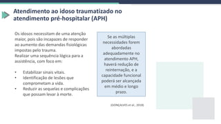 Atendimento ao idoso traumatizado no
atendimento pré-hospitalar (APH)
Os idosos necessitam de uma atenção
maior, pois são incapazes de responder
ao aumento das demandas fisiológicas
impostas pelo trauma.
Realizar uma sequência lógica para a
assistência, com foco em:
• Estabilizar sinais vitais.
• Identificação de lesões que
comprometam a vida.
• Reduzir as sequelas e complicações
que possam levar à morte.
Se as múltiplas
necessidades forem
abordadas
adequadamente no
atendimento APH,
haverá redução de
reinternação, e a
capacidade funcional
poderá ser alcançada
em médio e longo
prazo.
(GONÇALVES et al., 2018)
 