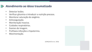 Atendimento ao idoso traumatizado
• Detectar lesões.
• Verificar glicemia e introduzir a nutrição precoce.
• Monitorar saturação de oxigênio.
• Anticoagulação.
• Monitoração invasiva.
• Cuidados respiratórios.
• Exames de imagem.
• Profilaxia infecções e hipotermia.
• Movimentação.
(GONÇALVES et al., 2018)
 
