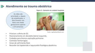 Figura 3 – Gestante em cuidado hospitalar
Fonte: naphtalina/iStock.com.
Atendimento ao trauma obstétrico
As mães são
prioridade e, depois
de estabilizadas, o
feto (investir nos
fetos com idade
gestacional superior
a 24 semanas).
• Priorizar a oferta de O2.
• Posicionamento em decúbito lateral esquerdo.
• Cuidados para bronco-aspiração pulmonar.
• Controlar hemorragias.
• Sinais de sofrimento fetal.
• Recordar da hipotensão e taquicardia fisiológica obstétrica.
 
