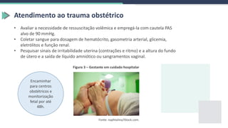Atendimento ao trauma obstétrico
• Avaliar a necessidade de ressuscitação volêmica e empregá-la com cautela PAS
alvo de 90 mmHg.
• Coletar sangue para dosagem de hematócrito, gasometria arterial, glicemia,
eletrólitos e função renal.
• Pesquisar sinais de irritabilidade uterina (contrações e ritmo) e a altura do fundo
de útero e a saída de líquido amniótico ou sangramentos vaginal.
Encaminhar
para centros
obstétricos e
monitorização
fetal por até
48h.
Figura 3 – Gestante em cuidado hospitalar
Fonte: naphtalina/iStock.com.
 