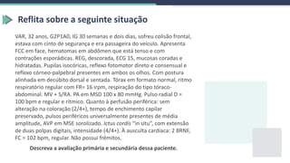 Reflita sobre a seguinte situação
VAR, 32 anos, G2P1A0, IG 30 semanas e dois dias, sofreu colisão frontal,
estava com cinto de segurança e era passageira do veículo. Apresenta
FCC em face, hematomas em abdômen que está tenso e com
contrações esporádicas. REG, descorada, ECG 15, mucosas coradas e
hidratadas. Pupilas isocóricas, reflexo fotomotor direto e consensual e
reflexo córneo-palpebral presentes em ambos os olhos. Com postura
alinhada em decúbito dorsal e sentada. Tórax em formato normal, ritmo
respiratório regular com FR= 16 irpm, respiração do tipo tóraco-
abdominal. MV + S/RA. PA em MSD 100 x 80 mmHg. Pulso radial D =
100 bpm e regular e rítmico. Quanto à perfusão periférica: sem
alteração na coloração (2/4+), tempo de enchimento capilar
preservado, pulsos periféricos universalmente presentes de média
amplitude, AVP em MSE sorolizado. Ictus cordis “in situ”, com extensão
de duas polpas digitais, intensidade (4/4+). À ausculta cardíaca: 2 BRNF,
FC = 102 bpm, regular. Não possui frêmitos.
Descreva a avaliação primária e secundária dessa paciente.
 