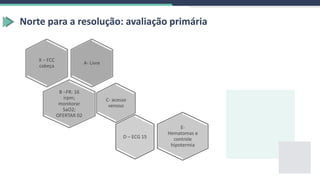 Norte para a resolução: avaliação primária
A- Livre
X – FCC
cabeça
B –FR: 16
irpm;
monitorar
SaO2;
OFERTAR 02
C- acesso
venoso
E-
Hematomas e
controle
hipotermia
D – ECG 15
 