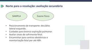 Norte para a resolução: avaliação secundária
SAMPLA Exame físico
• Posicionamento de transporte: decúbito
lateral esquerdo.
• Cuidados para bronco-aspiração pulmonar.
• Avaliar sinais de sofrimento fetal.
• Encaminhar para centros obstétricos e
monitorização fetal por até 48h.
 