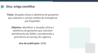 Dica: artigo científico
Título: Situação clínica e obstétrica de gestantes
que solicitam o serviço médico de emergência
pré-hospitalar.
Objetivo: identificar a situação clínica e
obstétrica de gestantes que solicitam
atendimento do SAMU, considerando a
pertinência ao serviço de urgência.
Ano de publicação: 2020.
 