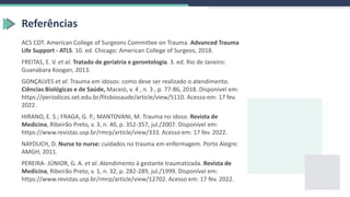 Referências
ACS COT. American College of Surgeons Committee on Trauma. Advanced Trauma
Life Support - ATLS. 10. ed. Chicago: American College of Surgeos, 2018.
FREITAS, E. V. et al. Tratado de geriatria e gerontologia. 3. ed. Rio de Janeiro:
Guanabara Koogan, 2013.
GONÇALVES et al. Trauma em idosos: como deve ser realizado o atendimento.
Ciências Biológicas e de Saúde, Maceió, v. 4 , n. 3 , p. 77-86, 2018. Disponível em:
https://periodicos.set.edu.br/fitsbiosaude/article/view/5110. Acesso em: 17 fev.
2022.
HIRANO, E. S.; FRAGA, G. P.; MANTOVANI, M. Trauma no idoso. Revista de
Medicina, Ribeirão Preto, v. 3, n. 40, p. 352-357, jul./2007. Disponível em:
https://www.revistas.usp.br/rmrp/article/view/333. Acesso em: 17 fev. 2022.
NAYDUCH, D. Nurse to nurse: cuidados no trauma em enfermagem. Porto Alegre:
AMGH, 2011.
PEREIRA- JÚNIOR, G. A. et al. Atendimento à gestante traumatizada. Revista de
Medicina, Ribeirão Preto, v. 1, n. 32, p. 282-289, jul./1999. Disponível em:
https://www.revistas.usp.br/rmrp/article/view/12702. Acesso em: 17 fev. 2022.
 
