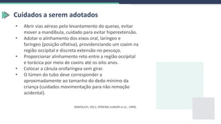Cuidados a serem adotados
• Abrir vias aéreas pelo levantamento do queixo, evitar
mover a mandíbula, cuidado para evitar hiperextensão.
• Adotar o alinhamento dos eixos oral, laríngeo e
faríngeo (posição olfativa), providenciando um coxim na
região occipital e discreta extensão no pescoço.
• Proporcionar alinhamento reto entre a região occipital
e torácica por meio de coxins até os oito anos.
• Colocar a cânula orofaríngea sem girar.
• O lúmen do tubo deve corresponder a
aproximadamente ao tamanho do dedo mínimo da
criança (cuidados movimentação para não remoção
acidental).
(NAYDUCH, 2011; PEREIRA-JUNIOR et al., 1999)
 