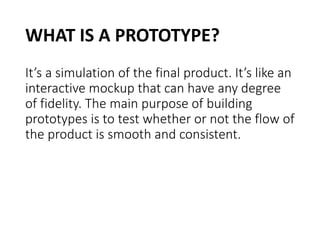 WHAT IS A PROTOTYPE?
It’s a simulation of the final product. It’s like an
interactive mockup that can have any degree
of fidelity. The main purpose of building
prototypes is to test whether or not the flow of
the product is smooth and consistent.
 