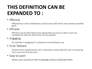 THIS DEFINITION CAN BE
EXPANDED TO :
• Effective
Effectiveness is the completeness and accuracy with which users achieve specified
goals
• Efficient
Efficiency can be described as the speed (with accuracy) in which users can
complete the tasks for which they use the product.
• Engaging
An interface is engaging if it is pleasant and satisfying to use
• Error Tolerant
Prevent errors caused by the user’s interaction, and to help the user in recovering
from any errors that do occur.
• Easy to Learn
allows users to build on their knowledge without deliberate effort.
 