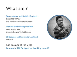 Who I am ?
System Analyst and Usability Engineer
Since 2010 Till Now
Skills and Quality Construction Company
Web and Mobile Design Lecturer
Since 2012 till now
University College of Applied Sciences
UX Designer and Information Architect
Freelancer
And because of the Siege
I am not a UX Designer at booking.com 
 