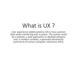 What is UX ?
User experience (abbreviated as UX) is how a person
feels when interfacing with a system. The system could
be a website, a web application or desktop software
and, in modern contexts, is generally denoted by
some form of human-computer interaction (HCI).
 