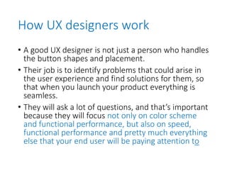 How UX designers work
• A good UX designer is not just a person who handles
the button shapes and placement.
• Their job is to identify problems that could arise in
the user experience and find solutions for them, so
that when you launch your product everything is
seamless.
• They will ask a lot of questions, and that’s important
because they will focus not only on color scheme
and functional performance, but also on speed,
functional performance and pretty much everything
else that your end user will be paying attention to
 