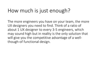 How much is just enough?
The more engineers you have on your team, the more
UX designers you need to find. Think of a ratio of
about 1 UX designer to every 3-5 engineers, which
may sound high but in reality is the only solution that
will give you the competitive advantage of a well-
though-of functional design.
 
