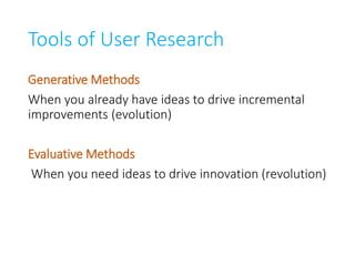Tools of User Research
Generative Methods
When you already have ideas to drive incremental
improvements (evolution)
Evaluative Methods
When you need ideas to drive innovation (revolution)
 