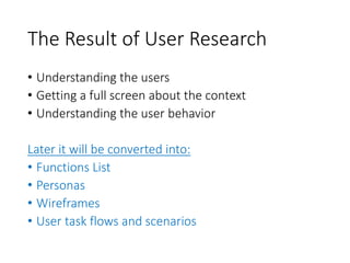 The Result of User Research
• Understanding the users
• Getting a full screen about the context
• Understanding the user behavior
Later it will be converted into:
• Functions List
• Personas
• Wireframes
• User task flows and scenarios
 