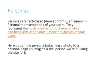 Personas
Personas are fact-based (derived from user research)
fictional representations of your users. They
represent the goals, motivations, characteristics
and behaviors of the most important groups of your
users.
Here’s a sample persona (attaching a photo to a
persona helps us imagine a real person we’re building
the site for):
 