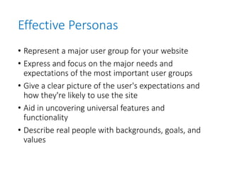 Effective Personas
• Represent a major user group for your website
• Express and focus on the major needs and
expectations of the most important user groups
• Give a clear picture of the user's expectations and
how they're likely to use the site
• Aid in uncovering universal features and
functionality
• Describe real people with backgrounds, goals, and
values
 