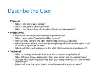 Describe the User
• Personal
• What is the age of your person?
• What is the gender of your person?
• What is the highest level of education this person has received?
• Professional
• How much work experience does your person have?
• What is your person’s professional background?
• Why will they come to the site? (User needs, interests, and goals)
• Where (or from whom) else is this person getting information about your issue
or similar programs or services?
• When and where will users access the site? (User environment and context)
• Technical
• What technological devices does your person use on a regular basis?
• What software and/or applications does your person use on a regular basis?
• Through what technological device does your user primarily access the web for
information?
• How much time does your person spend browsing the web every day?
 