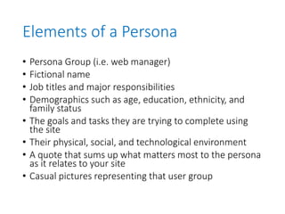 Elements of a Persona
• Persona Group (i.e. web manager)
• Fictional name
• Job titles and major responsibilities
• Demographics such as age, education, ethnicity, and
family status
• The goals and tasks they are trying to complete using
the site
• Their physical, social, and technological environment
• A quote that sums up what matters most to the persona
as it relates to your site
• Casual pictures representing that user group
 