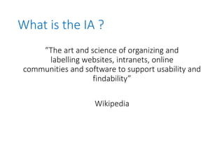 What is the IA ?
”The art and science of organizing and
labelling websites, intranets, online
communities and software to support usability and
findability”
Wikipedia
 