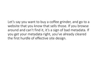 Let’s say you want to buy a coffee grinder, and go to a
website that you know that sells those. If you browse
around and can’t find it, it’s a sign of bad metadata. If
you get your metadata right, you’ve already cleared
the first hurdle of effective site design.
 