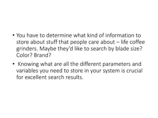 • You have to determine what kind of information to
store about stuff that people care about – life coffee
grinders. Maybe they’d like to search by blade size?
Color? Brand?
• Knowing what are all the different parameters and
variables you need to store in your system is crucial
for excellent search results.
 