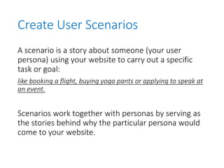 Create User Scenarios
A scenario is a story about someone (your user
persona) using your website to carry out a specific
task or goal:
like booking a flight, buying yoga pants or applying to speak at
an event.
Scenarios work together with personas by serving as
the stories behind why the particular persona would
come to your website.
 