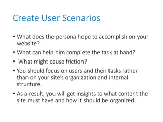 Create User Scenarios
• What does the persona hope to accomplish on your
website?
• What can help him complete the task at hand?
• What might cause friction?
• You should focus on users and their tasks rather
than on your site’s organization and internal
structure.
• As a result, you will get insights to what content the
site must have and how it should be organized.
 