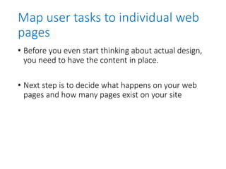 Map user tasks to individual web
pages
• Before you even start thinking about actual design,
you need to have the content in place.
• Next step is to decide what happens on your web
pages and how many pages exist on your site
 