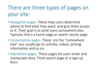 There are three types of pages on
your site:
• Navigation pages. These help users determine
where to find what they want, and give them access
to it. Their goal is to send users somewhere else.
Typically that’s a home page or search results page.
• Consumption pages. These are the “somewhere
else” you usually go to: articles, videos, pricing
information and so on.
• Interaction pages. These pages let users enter and
manipulate data. Think search page or a sign-up
form.
 