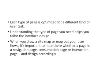 • Each type of page is optimized for a different kind of
user task.
• Understanding the type of page you need helps you
tailor the interface design.
• When you draw a site map or map out your user
flows, it’s important to note there whether a page is
a navigation page, consumption page or interaction
page – and design accordingly.
 