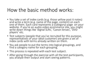 How the basic method works:
• You take a set of index cards (e.g. those yellow post it notes)
and write a term (e.g. name of the page, content) on each
one of them. Each card represents a (category) page on your
website. If you’re an audio-video ecommerce site, you might
write down things like ‘digital SLRs’, ‘Canon lenses’, ‘DVD
players’ etc.
• Test subjects (people that you’ve recruited for this purpose,
representatives of your ideal customer) are given a set of
index cards with terms already written on them.
• You ask people to put the terms into logical groupings, and
find a category name for each grouping.
• This process is repeated with each test subject.
• After going through the exercise with all the test participants,
you analyze their output and start seeing patterns.
 