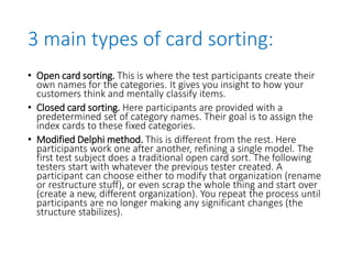 3 main types of card sorting:
• Open card sorting. This is where the test participants create their
own names for the categories. It gives you insight to how your
customers think and mentally classify items.
• Closed card sorting. Here participants are provided with a
predetermined set of category names. Their goal is to assign the
index cards to these fixed categories.
• Modified Delphi method. This is different from the rest. Here
participants work one after another, refining a single model. The
first test subject does a traditional open card sort. The following
testers start with whatever the previous tester created. A
participant can choose either to modify that organization (rename
or restructure stuff), or even scrap the whole thing and start over
(create a new, different organization). You repeat the process until
participants are no longer making any significant changes (the
structure stabilizes).
 