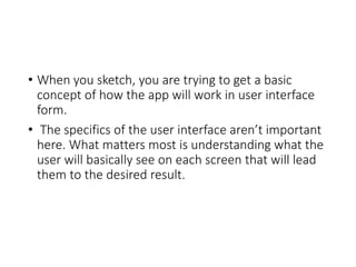 • When you sketch, you are trying to get a basic
concept of how the app will work in user interface
form.
• The specifics of the user interface aren’t important
here. What matters most is understanding what the
user will basically see on each screen that will lead
them to the desired result.
 